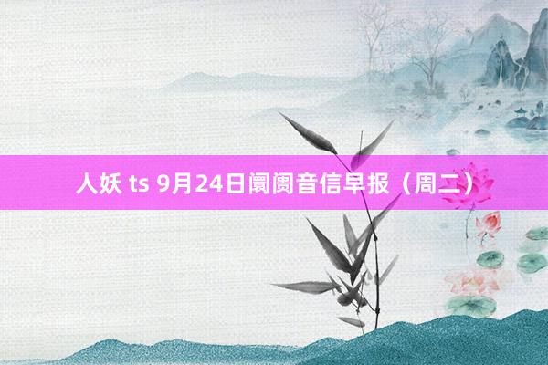 人妖 ts 9月24日阛阓音信早报（周二）