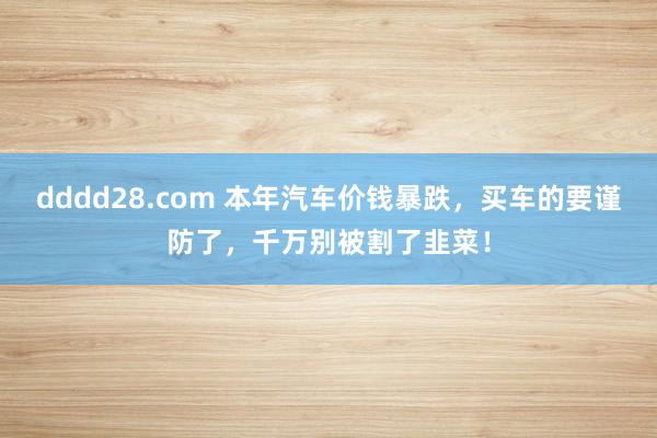 dddd28.com 本年汽车价钱暴跌，买车的要谨防了，千万别被割了韭菜！