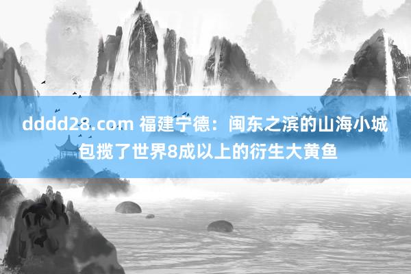 dddd28.com 福建宁德：闽东之滨的山海小城 包揽了世界8成以上的衍生大黄鱼
