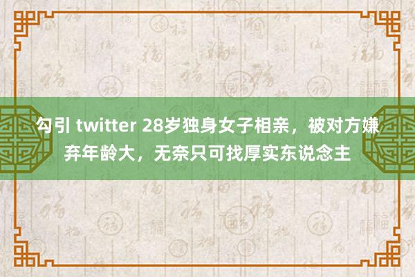 勾引 twitter 28岁独身女子相亲，被对方嫌弃年龄大，无奈只可找厚实东说念主