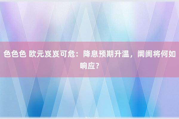 色色色 欧元岌岌可危：降息预期升温，阛阓将何如响应？