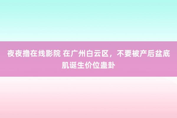 夜夜撸在线影院 在广州白云区，不要被产后盆底肌诞生价位蛊卦