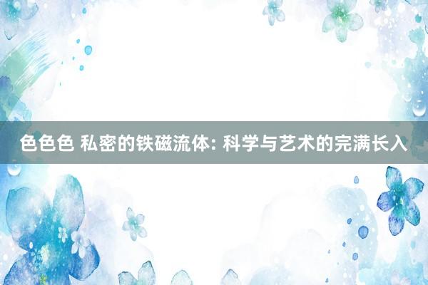 色色色 私密的铁磁流体: 科学与艺术的完满长入