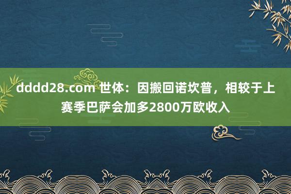 dddd28.com 世体：因搬回诺坎普，相较于上赛季巴萨会加多2800万欧收入