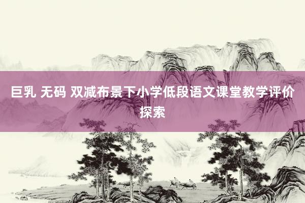 巨乳 无码 双减布景下小学低段语文课堂教学评价探索