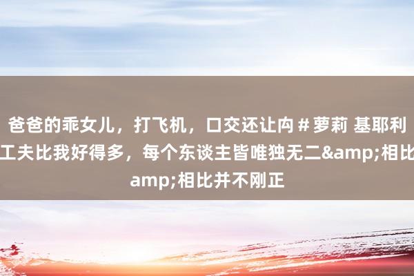 爸爸的乖女儿，打飞机，口交还让禸＃萝莉 基耶利尼：加蒂工夫比我好得多，每个东谈主皆唯独无二&相比并不刚正