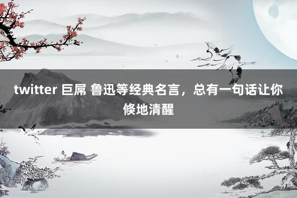 twitter 巨屌 鲁迅等经典名言,总有一句话让你倏地清醒