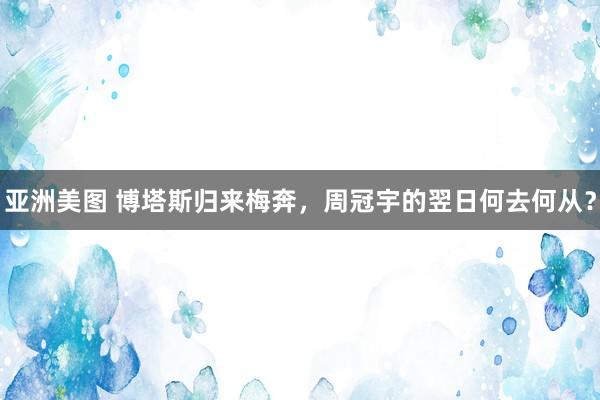 亚洲美图 博塔斯归来梅奔，周冠宇的翌日何去何从？