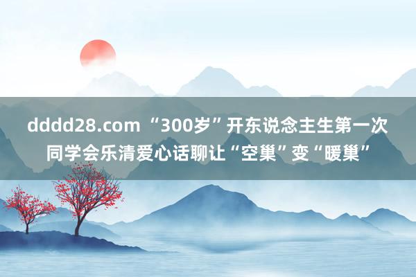 dddd28.com “300岁”开东说念主生第一次同学会乐清爱心话聊让“空巢”变“暖巢”