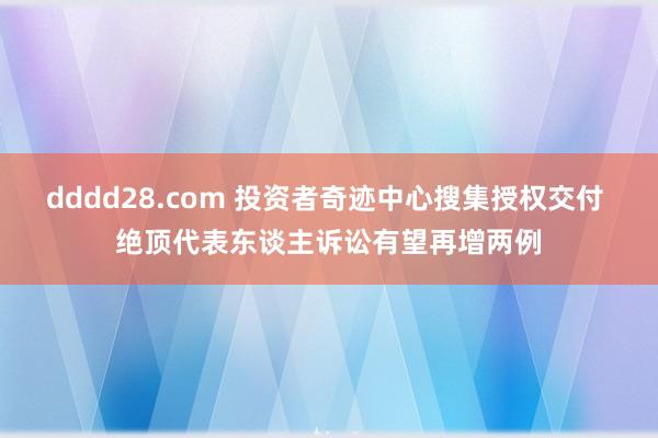 dddd28.com 投资者奇迹中心搜集授权交付 绝顶代表东谈主诉讼有望再增两例