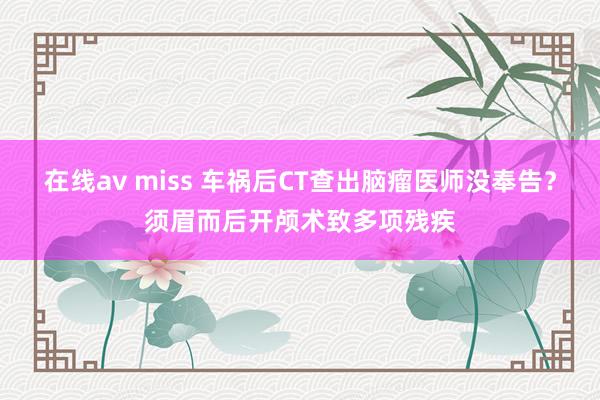 在线av miss 车祸后CT查出脑瘤医师没奉告？须眉而后开颅术致多项残疾