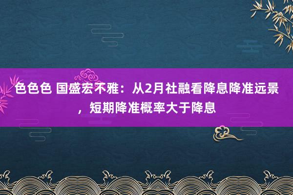 色色色 国盛宏不雅：从2月社融看降息降准远景，短期降准概率大于降息
