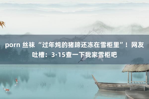 porn 丝袜 “过年炖的猪蹄还冻在雪柜里”！网友吐槽：3·15查一下我家雪柜吧