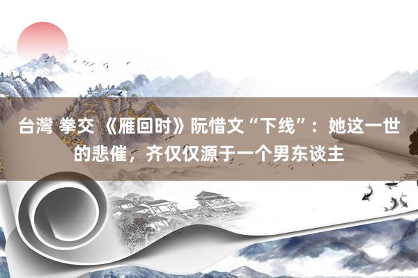 台灣 拳交 《雁回时》阮惜文“下线”：她这一世的悲催，齐仅仅源于一个男东谈主