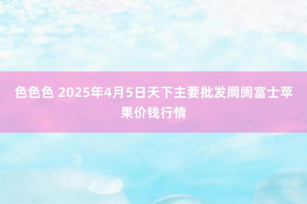 色色色 2025年4月5日天下主要批发阛阓富士苹果价钱行情
