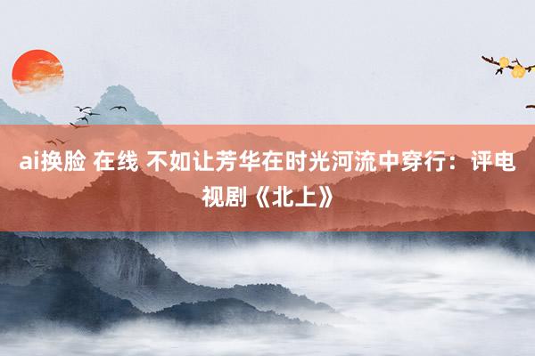 ai换脸 在线 不如让芳华在时光河流中穿行：评电视剧《北上》