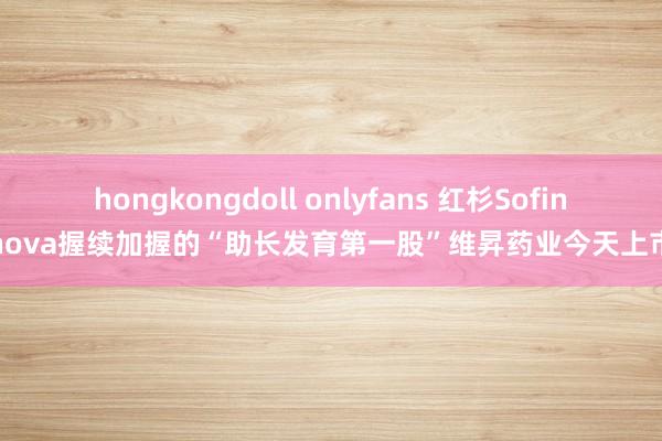 hongkongdoll onlyfans 红杉Sofinnova握续加握的“助长发育第一股”维昇药业今天上市