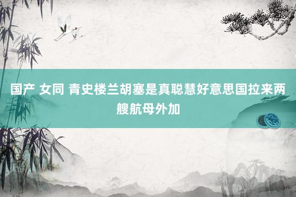 国产 女同 青史楼兰胡塞是真聪慧好意思国拉来两艘航母外加