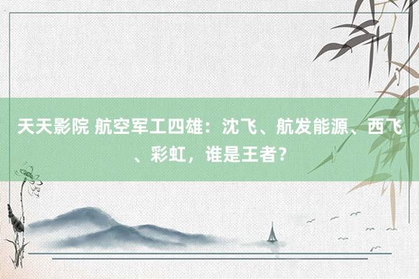 天天影院 航空军工四雄：沈飞、航发能源、西飞、彩虹，谁是王者？