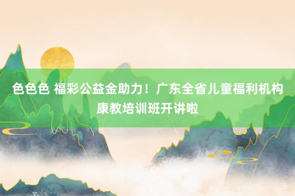 色色色 福彩公益金助力！广东全省儿童福利机构康教培训班开讲啦