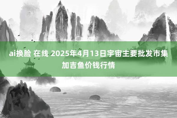 ai换脸 在线 2025年4月13日宇宙主要批发市集加吉鱼价钱行情