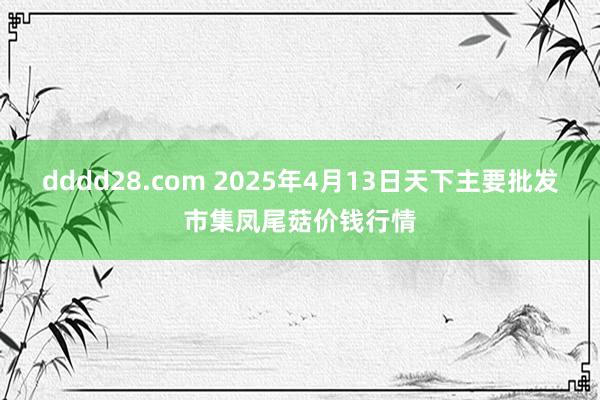 dddd28.com 2025年4月13日天下主要批发市集凤尾菇价钱行情