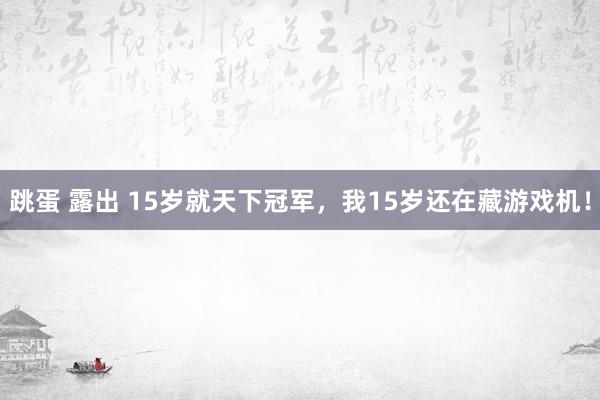 跳蛋 露出 15岁就天下冠军，我15岁还在藏游戏机！