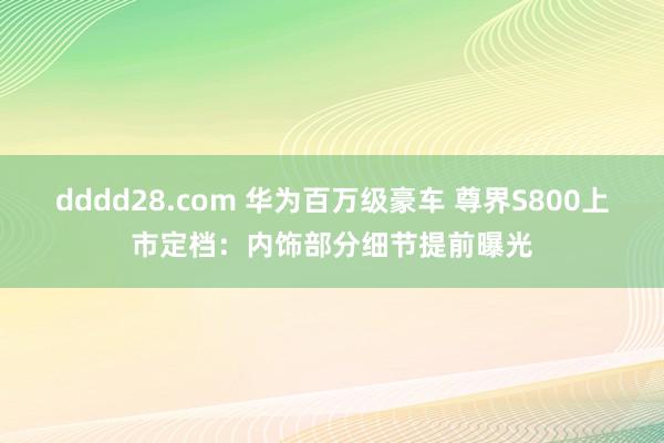 dddd28.com 华为百万级豪车 尊界S800上市定档：内饰部分细节提前曝光