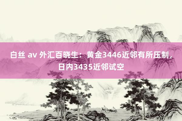 白丝 av 外汇百晓生：黄金3446近邻有所压制，日内3435近邻试空