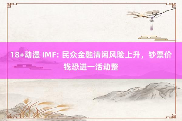 18+动漫 IMF: 民众金融清闲风险上升，钞票价钱恐进一活动整