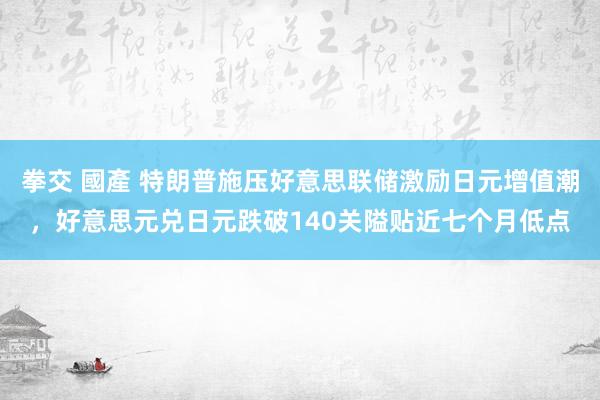 拳交 國產 特朗普施压好意思联储激励日元增值潮，好意思元兑日元跌破140关隘贴近七个月低点