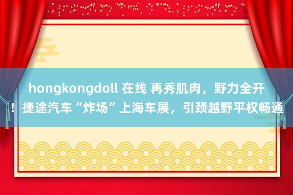 hongkongdoll 在线 再秀肌肉，野力全开！捷途汽车“炸场”上海车展，引颈越野平权畅通